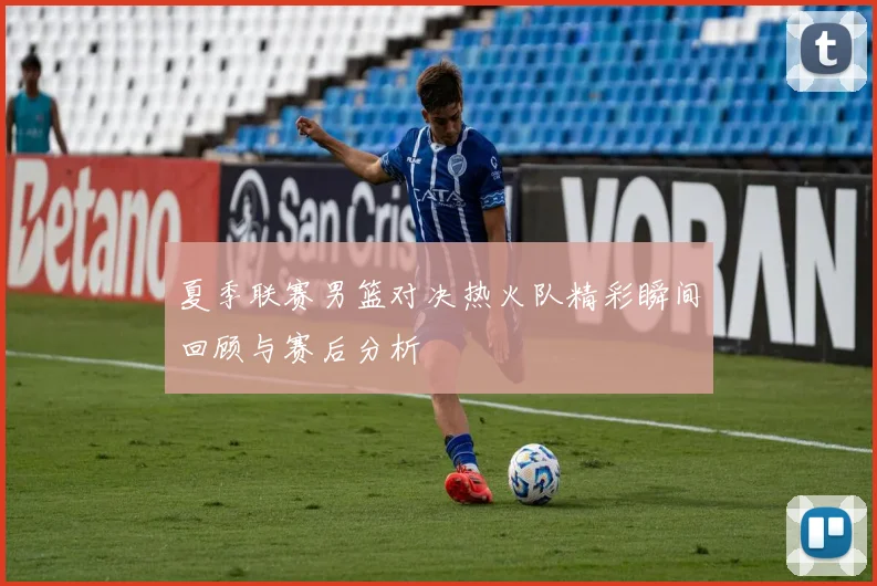 夏季联赛男篮对决热火队精彩瞬间回顾与赛后分析