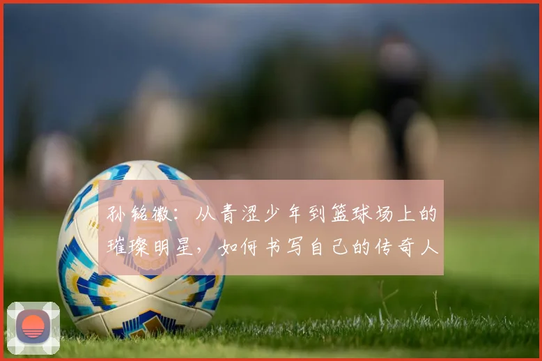 孙铭徽：从青涩少年到篮球场上的璀璨明星，如何书写自己的传奇人生