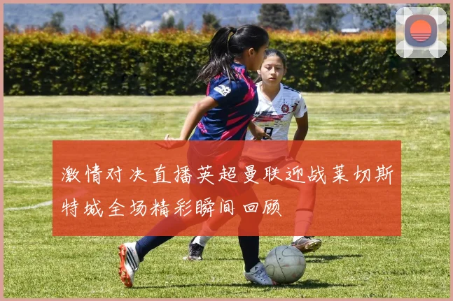 激情对决直播英超曼联迎战莱切斯特城全场精彩瞬间回顾