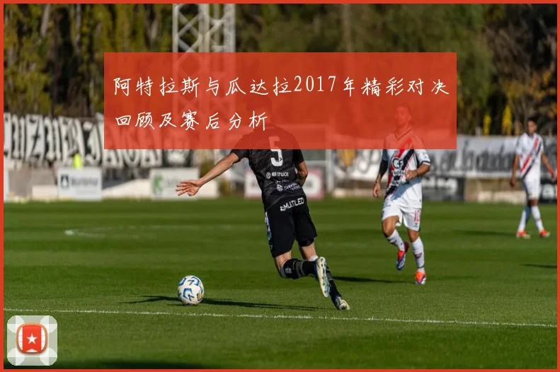 阿特拉斯与瓜达拉2017年精彩对决回顾及赛后分析