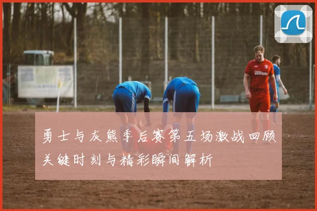 勇士与灰熊季后赛第五场激战回顾关键时刻与精彩瞬间解析