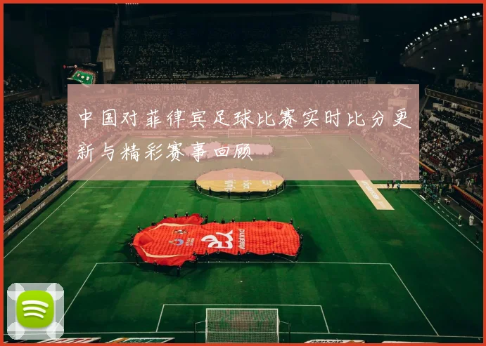 中国对菲律宾足球比赛实时比分更新与精彩赛事回顾