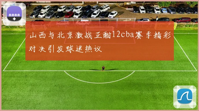 山西与北京激战正酣12cba赛季精彩对决引发球迷热议