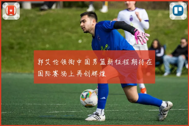 郭艾伦领衔中国男篮新征程期待在国际赛场上再创辉煌