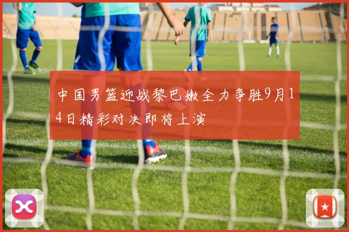 中国男篮迎战黎巴嫩全力争胜9月14日精彩对决即将上演