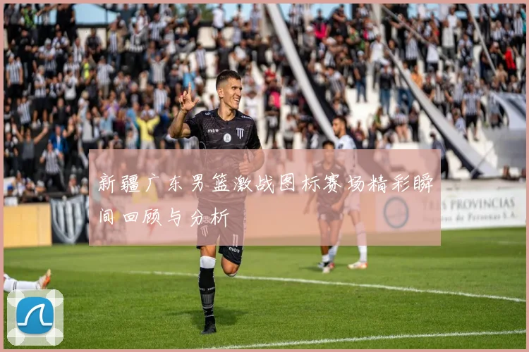新疆广东男篮激战图标赛场精彩瞬间回顾与分析