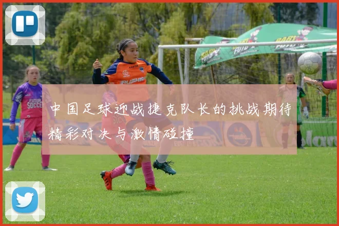 中国足球迎战捷克队长的挑战期待精彩对决与激情碰撞