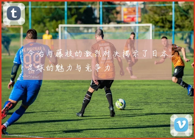 今治与藤枝的激烈对决揭示了日本足球的魅力与竞争力