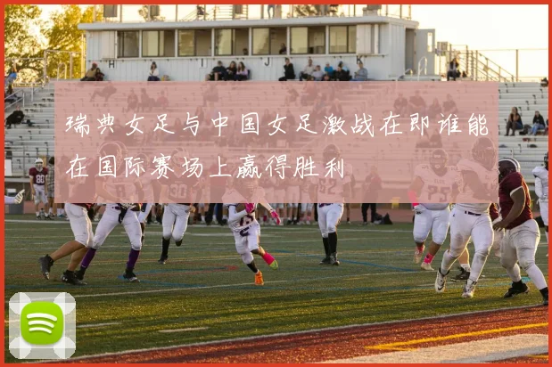 瑞典女足与中国女足激战在即谁能在国际赛场上赢得胜利