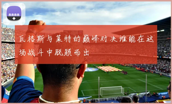 瓦格斯与莱特的巅峰对决谁能在这场战斗中脱颖而出