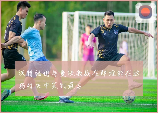 沃特福德与曼联激战在即谁能在这场对决中笑到最后